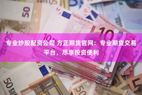 专业炒股配资公司 方正期货官网：专业期货交易平台，尽享投资便利
