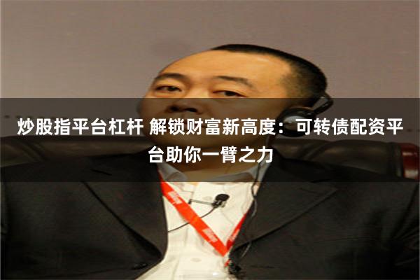 炒股指平台杠杆 解锁财富新高度：可转债配资平台助你一臂之力