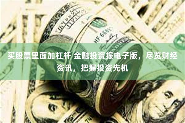买股票里面加杠杆 金融投资报电子版，尽览财经资讯，把握投资先机