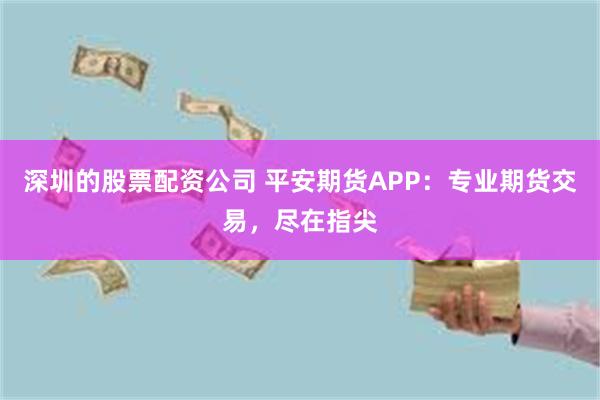 深圳的股票配资公司 平安期货APP：专业期货交易，尽在指尖