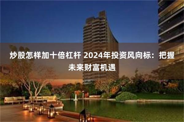 炒股怎样加十倍杠杆 2024年投资风向标：把握未来财富机遇