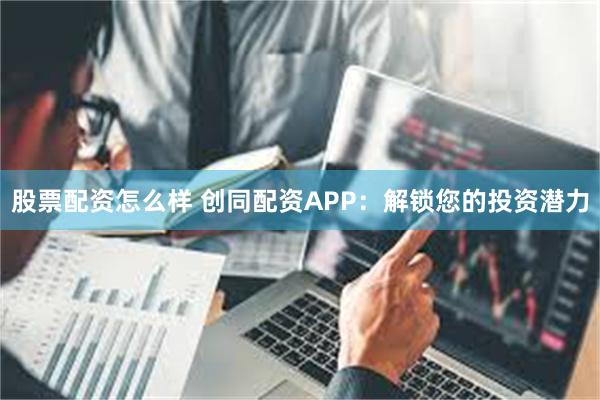 股票配资怎么样 创同配资APP：解锁您的投资潜力