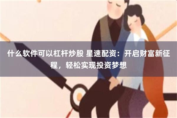 什么软件可以杠杆炒股 星速配资：开启财富新征程，轻松实现投资梦想