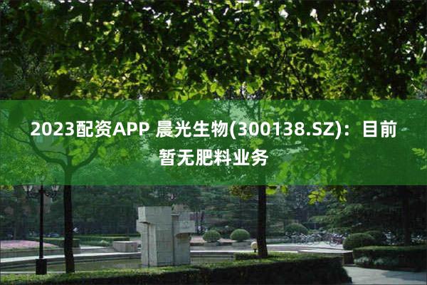 2023配资APP 晨光生物(300138.SZ)：目前暂无肥料业务