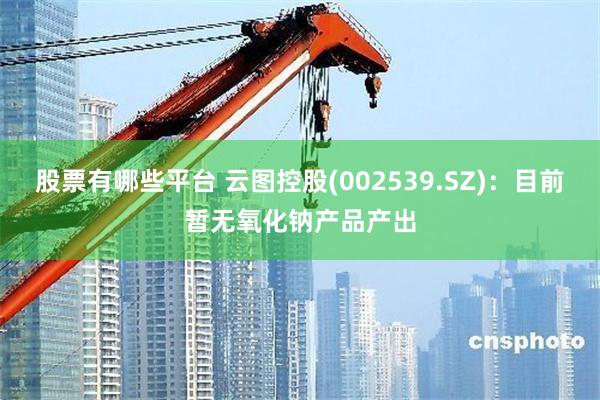 股票有哪些平台 云图控股(002539.SZ)：目前暂无氧化钠产品产出