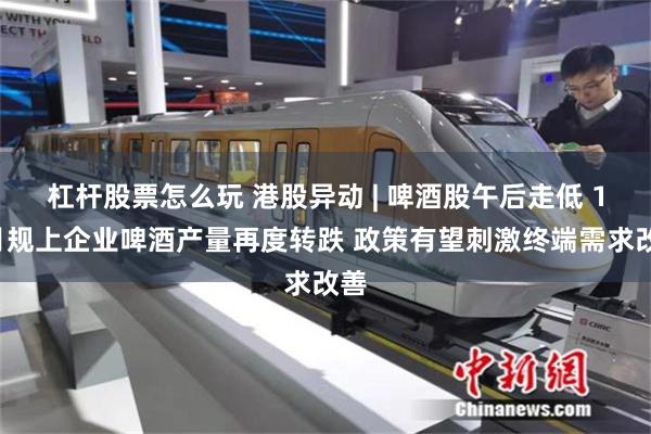 杠杆股票怎么玩 港股异动 | 啤酒股午后走低 10月规上企业啤酒产量再度转跌 政策有望刺激终端需求改善