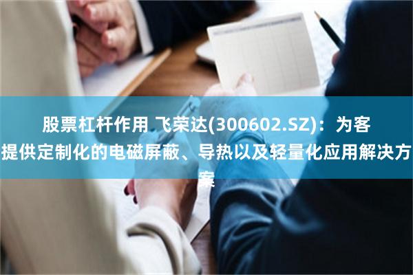 股票杠杆作用 飞荣达(300602.SZ)：为客户提供定制化的电磁屏蔽、导热以及轻量化应用解决方案