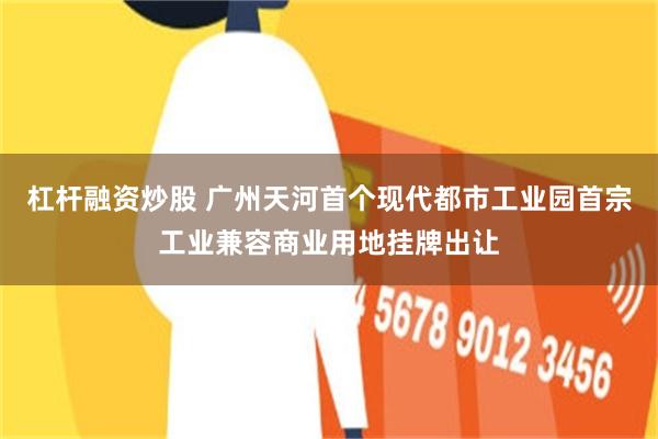 杠杆融资炒股 广州天河首个现代都市工业园首宗工业兼容商业用地挂牌出让