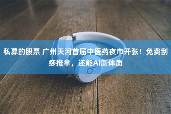 私募的股票 广州天河首届中医药夜市开张！免费刮痧推拿，还能AI测体质