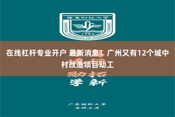 在线杠杆专业开户 最新消息！广州又有12个城中村改造项目动工