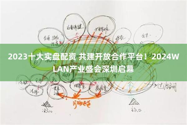 2023十大实盘配资 共建开放合作平台！2024WLAN产业盛会深圳启幕