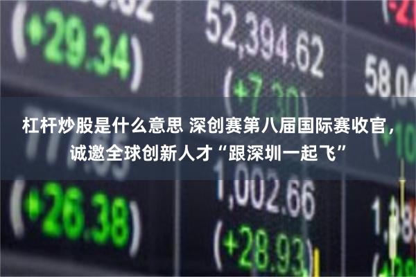 杠杆炒股是什么意思 深创赛第八届国际赛收官，诚邀全球创新人才“跟深圳一起飞”