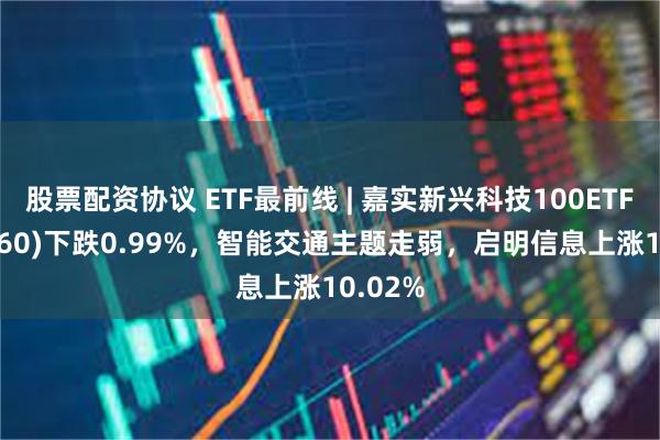 股票配资协议 ETF最前线 | 嘉实新兴科技100ETF(515860)下跌0.99%，智能交通主题走弱，启明信息上涨10.02%