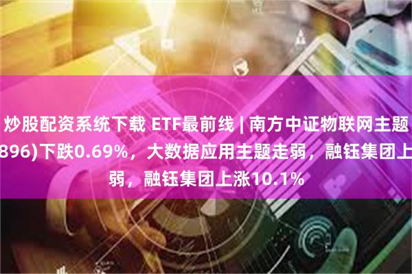 炒股配资系统下载 ETF最前线 | 南方中证物联网主题ETF(159896)下跌0.69%，大数据应用主题走弱，融钰集团上涨10.1%