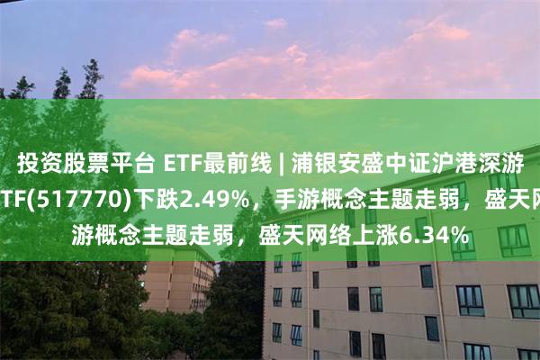 投资股票平台 ETF最前线 | 浦银安盛中证沪港深游戏及文化传媒ETF(517770)下跌2.49%，手游概念主题走弱，盛天网络上涨6.34%