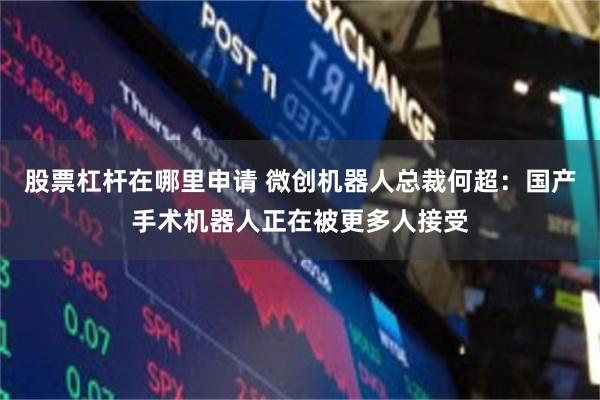 股票杠杆在哪里申请 微创机器人总裁何超：国产手术机器人正在被更多人接受