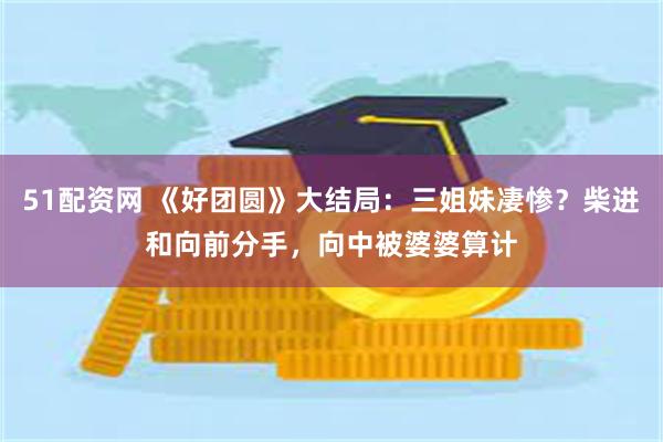 51配资网 《好团圆》大结局：三姐妹凄惨？柴进和向前分手，向中被婆婆算计