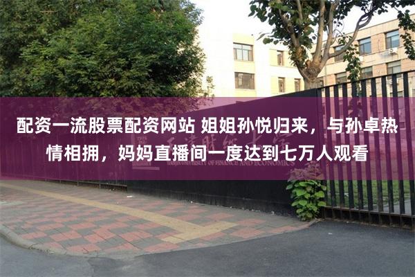 配资一流股票配资网站 姐姐孙悦归来，与孙卓热情相拥，妈妈直播间一度达到七万人观看