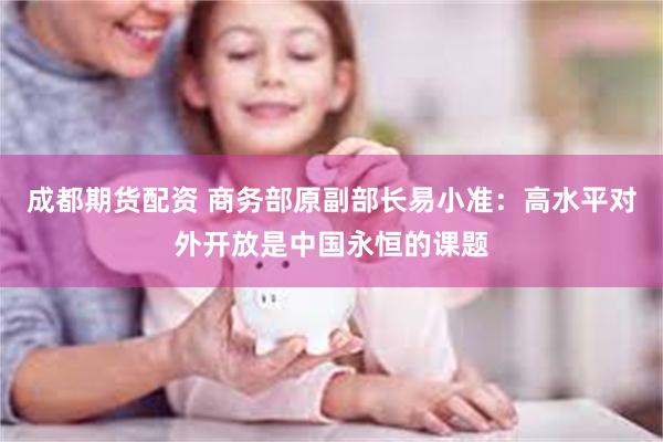 成都期货配资 商务部原副部长易小准：高水平对外开放是中国永恒的课题