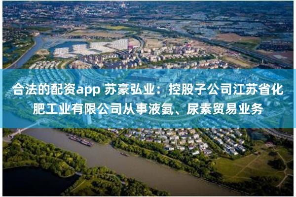 合法的配资app 苏豪弘业：控股子公司江苏省化肥工业有限公司从事液氨、尿素贸易业务