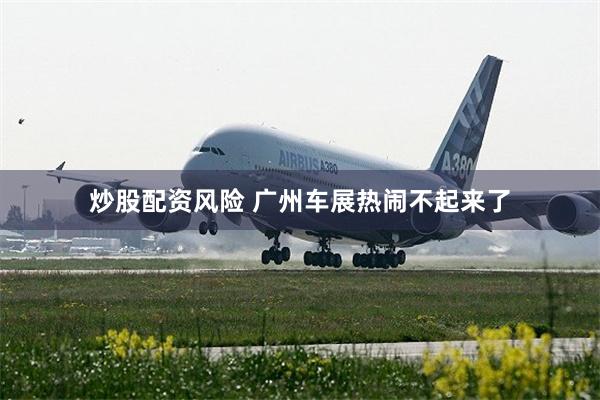 炒股配资风险 广州车展热闹不起来了