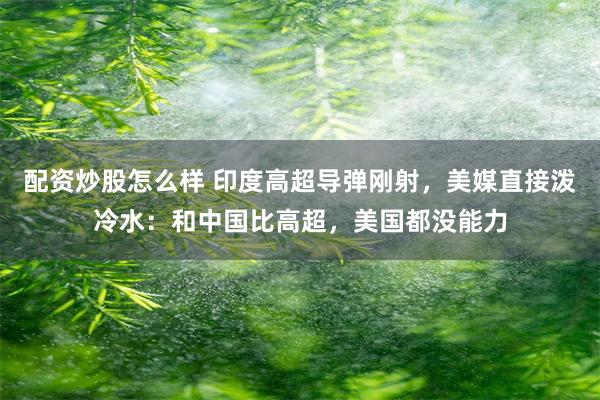 配资炒股怎么样 印度高超导弹刚射，美媒直接泼冷水：和中国比高超，美国都没能力