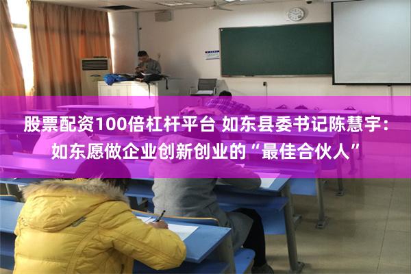 股票配资100倍杠杆平台 如东县委书记陈慧宇：如东愿做企业创新创业的“最佳合伙人”