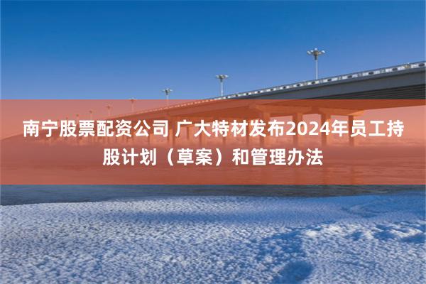 南宁股票配资公司 广大特材发布2024年员工持股计划（草案）和管理办法