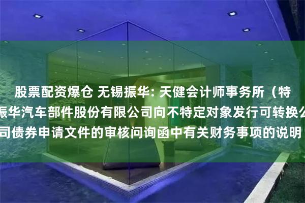 股票配资爆仓 无锡振华: 天健会计师事务所（特殊普通合伙）关于无锡市振华汽车部件股份有限公司向不特定对象发行可转换公司债券申请文件的审核问询函中有关财务事项的说明（天健函〔2024〕1135号）