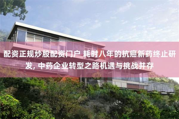 配资正规炒股配资门户 耗时八年的抗癌新药终止研发, 中药企业转型之路机遇与挑战并存