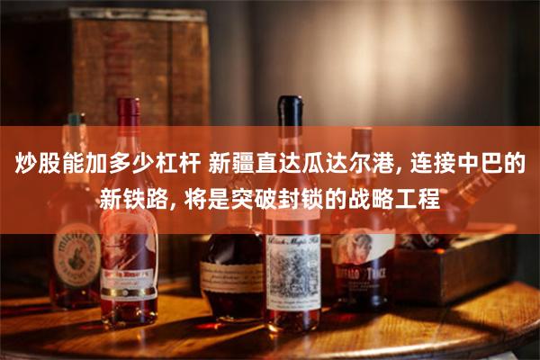 炒股能加多少杠杆 新疆直达瓜达尔港, 连接中巴的新铁路, 将是突破封锁的战略工程