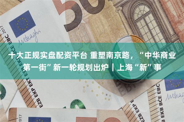 十大正规实盘配资平台 重塑南京路，“中华商业第一街”新一轮规划出炉｜上海“新”事
