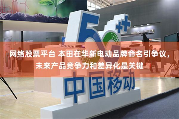 网络股票平台 本田在华新电动品牌命名引争议，未来产品竞争力和差异化是关键