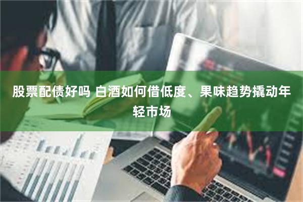股票配债好吗 白酒如何借低度、果味趋势撬动年轻市场
