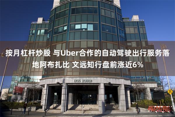 按月杠杆炒股 与Uber合作的自动驾驶出行服务落地阿布扎比 文远知行盘前涨近6%