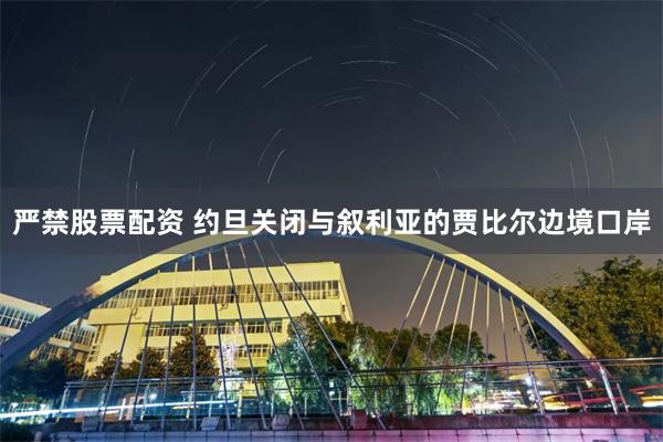 严禁股票配资 约旦关闭与叙利亚的贾比尔边境口岸