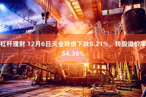 杠杆理财 12月6日天业转债下跌0.21%，转股溢价率54.36%