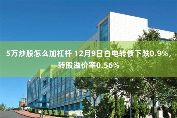 5万炒股怎么加杠杆 12月9日白电转债下跌0.9%，转股溢价率0.56%
