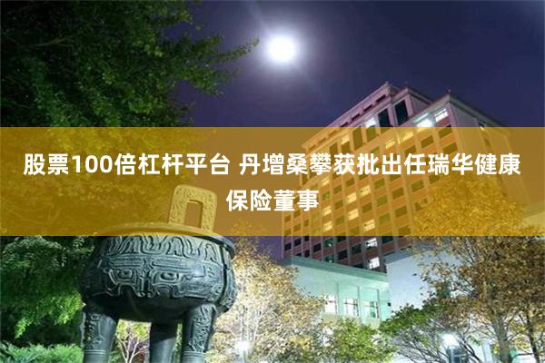 股票100倍杠杆平台 丹增桑攀获批出任瑞华健康保险董事