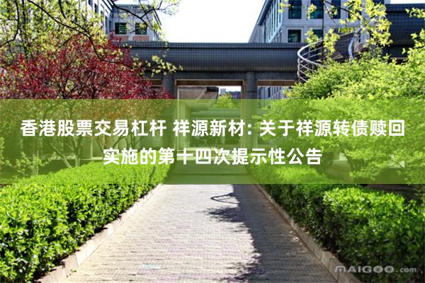 香港股票交易杠杆 祥源新材: 关于祥源转债赎回实施的第十四次提示性公告