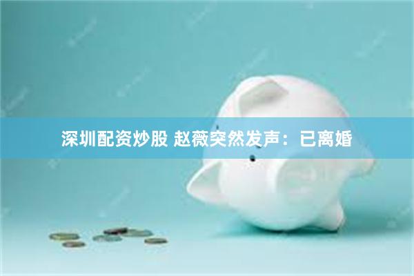 深圳配资炒股 赵薇突然发声：已离婚