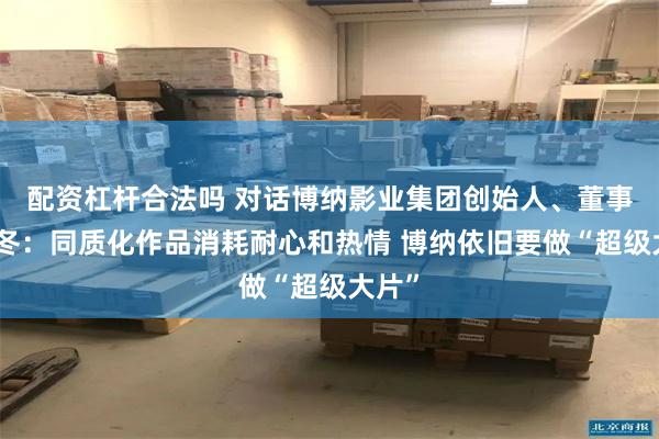 配资杠杆合法吗 对话博纳影业集团创始人、董事长于冬：同质化作品消耗耐心和热情 博纳依旧要做“超级大片”