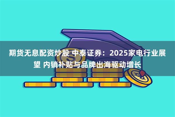 期货无息配资炒股 中泰证券：2025家电行业展望 内销补贴与品牌出海驱动增长