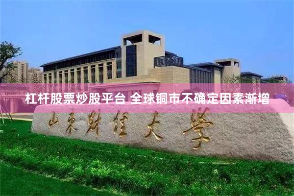 杠杆股票炒股平台 全球铜市不确定因素渐增