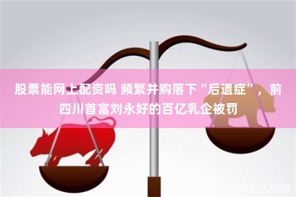 股票能网上配资吗 频繁并购落下“后遗症”，前四川首富刘永好的百亿乳企被罚