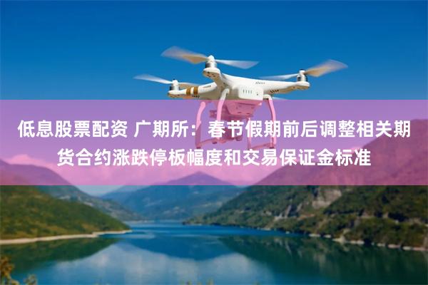 低息股票配资 广期所：春节假期前后调整相关期货合约涨跌停板幅度和交易保证金标准