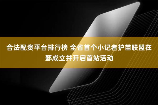 合法配资平台排行榜 全省首个小记者护苗联盟在鄞成立并开启首站活动