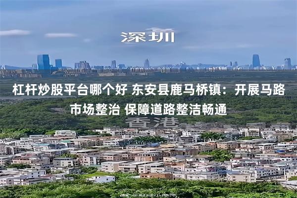 杠杆炒股平台哪个好 东安县鹿马桥镇：开展马路市场整治 保障道路整洁畅通