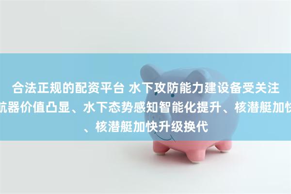 合法正规的配资平台 水下攻防能力建设备受关注：无人潜航器价值凸显、水下态势感知智能化提升、核潜艇加快升级换代