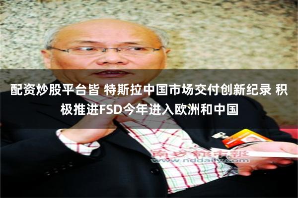 配资炒股平台皆 特斯拉中国市场交付创新纪录 积极推进FSD今年进入欧洲和中国